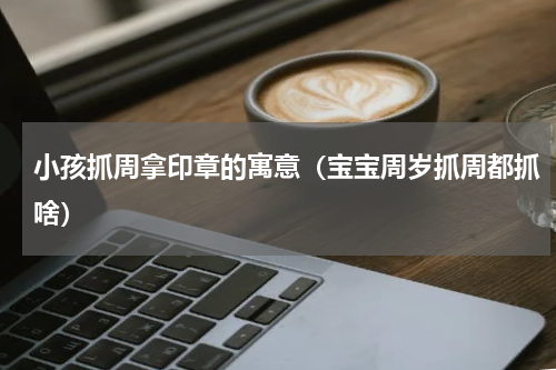 小孩抓周拿印章的寓意（宝宝周岁抓周都抓啥）