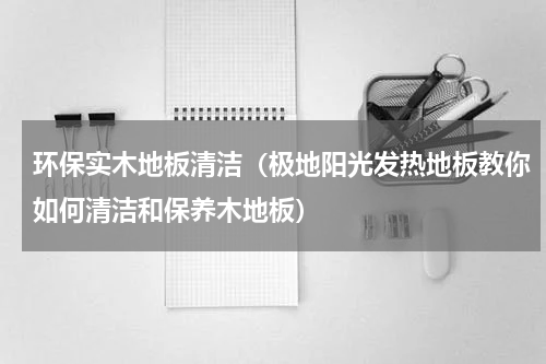环保实木地板清洁（极地阳光发热地板教你如何清洁和保养木地板）
