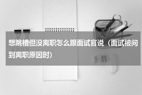 想跳槽但没离职怎么跟面试官说（面试被问到离职原因时）