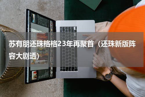 苏有朋还珠格格23年再聚首（还珠新版阵容大剧透）