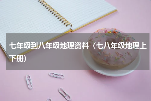 七年级到八年级地理资料（七八年级地理上下册）