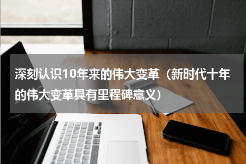 深刻认识10年来的伟大变革（新时代十年的伟大变革具有里程碑意义）