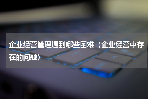 企业经营管理遇到哪些困难（企业经营中存在的问题）