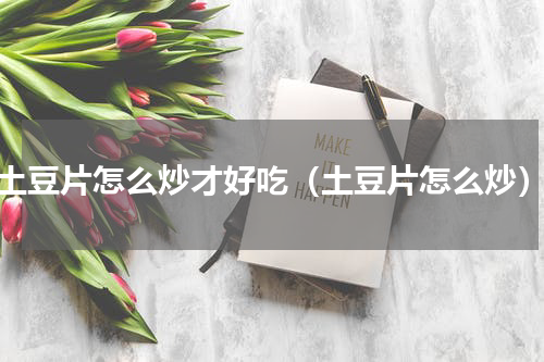 土豆片怎么炒才好吃（土豆片怎么炒）