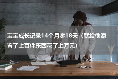 宝宝成长记录14个月零18天（就给他添置了上百件东西花了上万元）