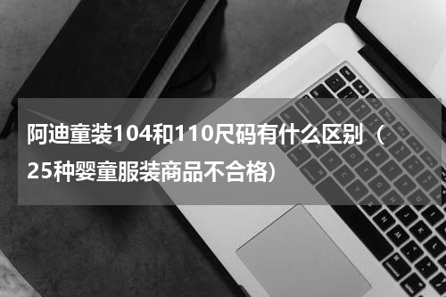 阿迪童装104和110尺码有什么区别（25种婴童服装商品不合格）