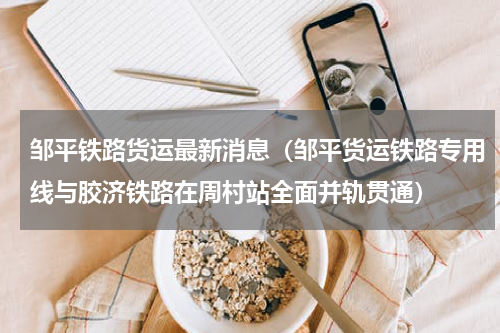 邹平铁路货运最新消息（邹平货运铁路专用线与胶济铁路在周村站全面并轨贯通）