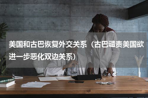美国和古巴恢复外交关系（古巴谴责美国欲进一步恶化双边关系）