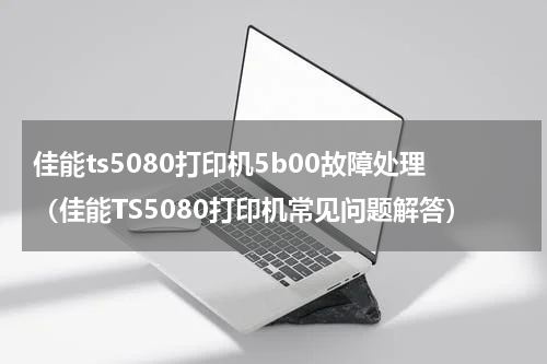 佳能ts5080打印机5b00故障处理（佳能TS5080打印机常见问题解答）