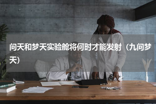 问天和梦天实验舱将何时才能发射（九问梦天）