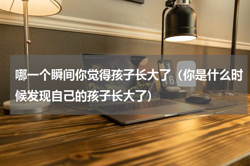 哪一个瞬间你觉得孩子长大了（你是什么时候发现自己的孩子长大了）