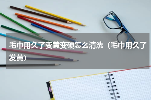 毛巾用久了变黄变硬怎么清洗（毛巾用久了发黄）