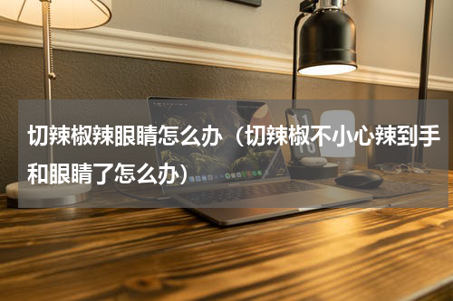 切辣椒辣眼睛怎么办（切辣椒不小心辣到手和眼睛了怎么办）