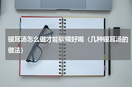 银耳汤怎么做才能软糯好喝（几种银耳汤的做法）