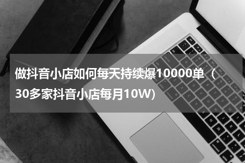 做抖音小店如何每天持续爆10000单（30多家抖音小店每月10W）