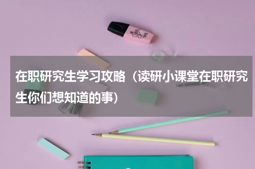 在职研究生学习攻略（读研小课堂在职研究生你们想知道的事）