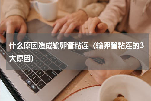 什么原因造成输卵管粘连（输卵管粘连的3大原因）