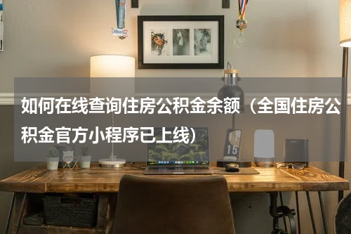 如何在线查询住房公积金余额（全国住房公积金官方小程序已上线）