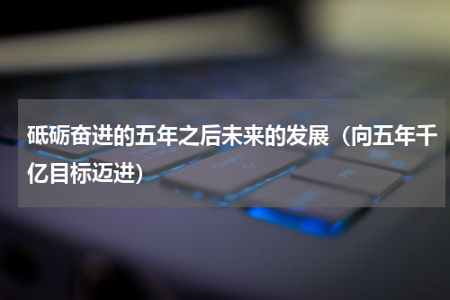 砥砺奋进的五年之后未来的发展（向五年千亿目标迈进）