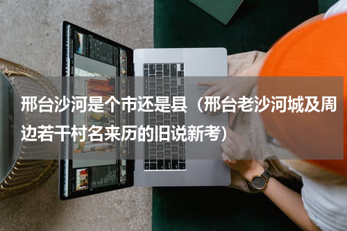 邢台沙河是个市还是县（邢台老沙河城及周边若干村名来历的旧说新考）