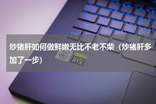 炒猪肝如何做鲜嫩无比不老不柴（炒猪肝多加了一步）