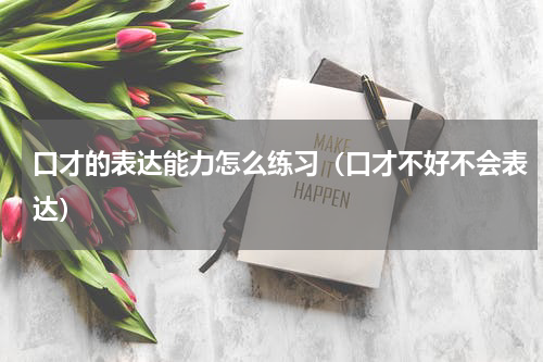 口才的表达能力怎么练习（口才不好不会表达）