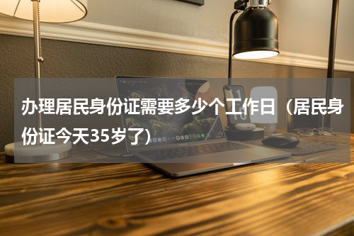 办理居民身份证需要多少个工作日（居民身份证今天35岁了）
