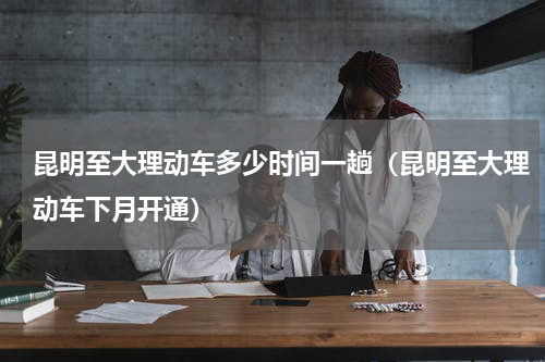 昆明至大理动车多少时间一趟（昆明至大理动车下月开通）