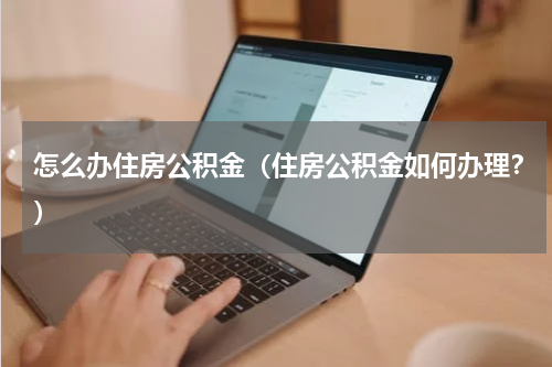 怎么办住房公积金（住房公积金如何办理？）
