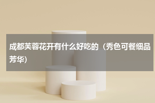 成都芙蓉花开有什么好吃的（秀色可餐细品芳华）