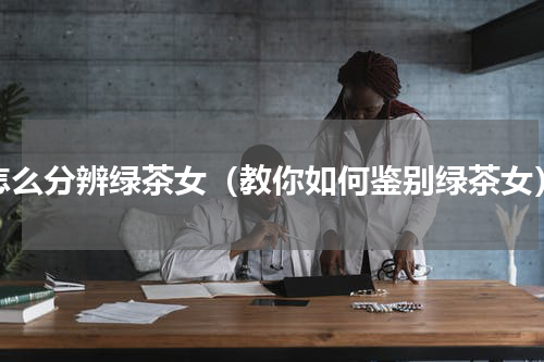 怎么分辨绿茶女（教你如何鉴别绿茶女）