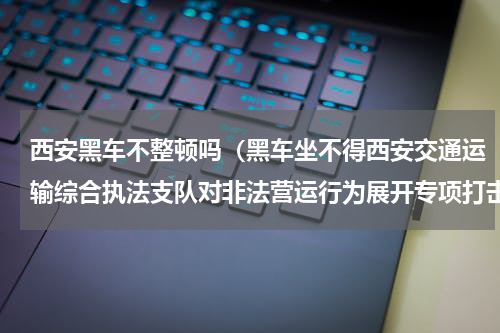 西安黑车不整顿吗（黑车坐不得西安交通运输综合执法支队对非法营运行为展开专项打击）