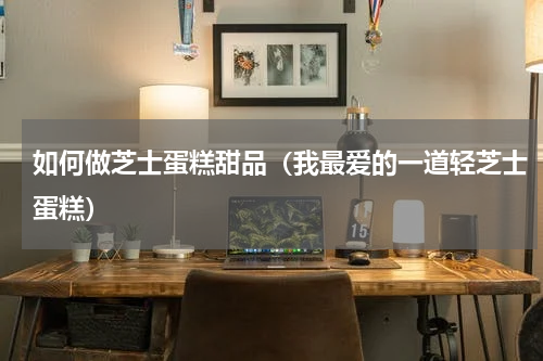 如何做芝士蛋糕甜品（我最爱的一道轻芝士蛋糕）