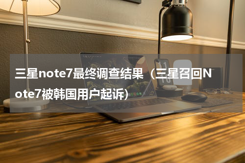 三星note7最终调查结果（三星召回Note7被韩国用户起诉）