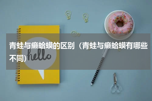 青蛙与癞蛤蟆的区别（青蛙与癞蛤蟆有哪些不同）