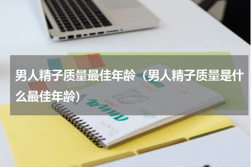 男人精子质量最佳年龄（男人精子质量是什么最佳年龄）