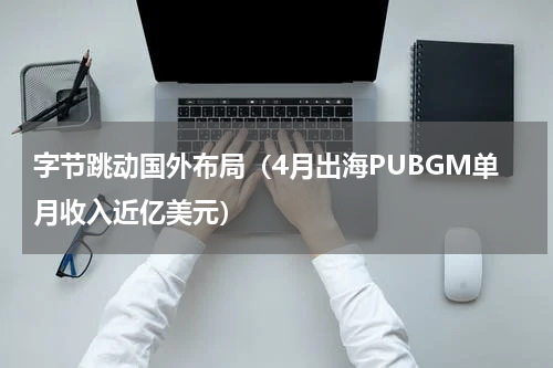 字节跳动国外布局（4月出海PUBGM单月收入近亿美元）