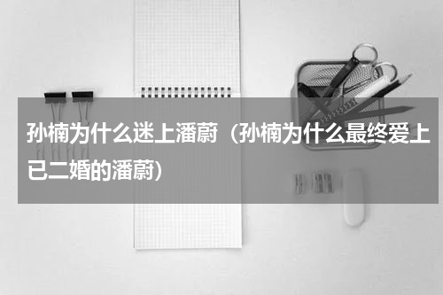 孙楠为什么迷上潘蔚（孙楠为什么最终爱上已二婚的潘蔚）