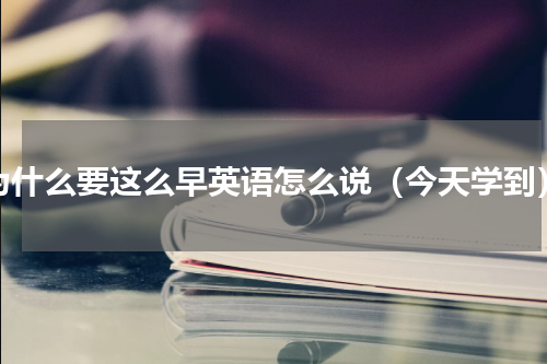 为什么要这么早英语怎么说（今天学到）