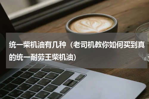 统一柴机油有几种（老司机教你如何买到真的统一耐劳王柴机油）