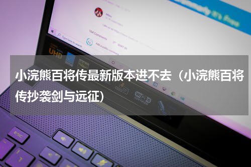 小浣熊百将传最新版本进不去（小浣熊百将传抄袭剑与远征）