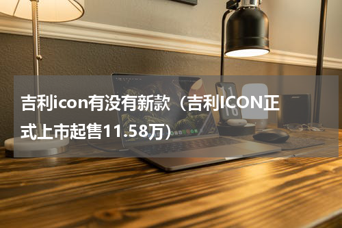 吉利icon有没有新款（吉利ICON正式上市起售11.58万）