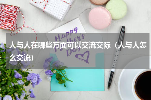 人与人在哪些方面可以交流交际（人与人怎么交流）