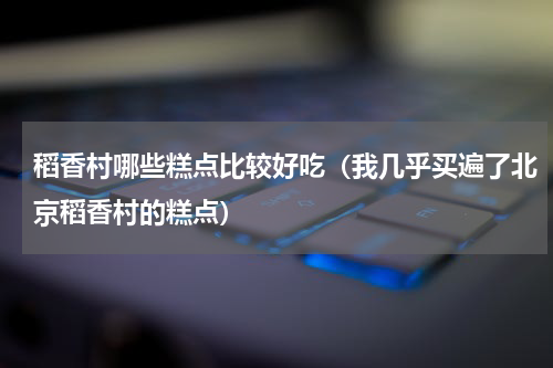 稻香村哪些糕点比较好吃（我几乎买遍了北京稻香村的糕点）