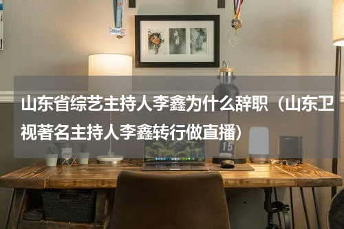 山东省综艺主持人李鑫为什么辞职（山东卫视著名主持人李鑫转行做直播）