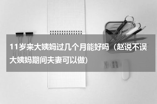 11岁来大姨妈过几个月能好吗（赵说不误大姨妈期间夫妻可以做）