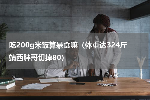 吃200g米饭算暴食嘛（体重达324斤靖西胖哥切掉80）