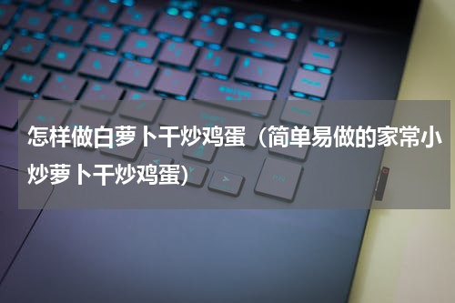 怎样做白萝卜干炒鸡蛋（简单易做的家常小炒萝卜干炒鸡蛋）