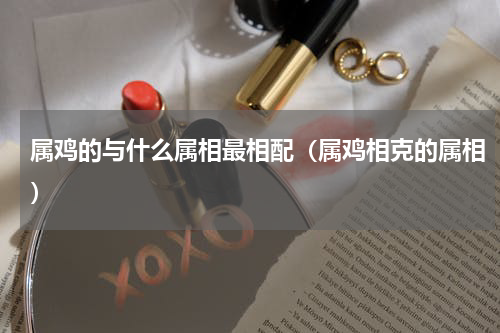 属鸡的与什么属相最相配（属鸡相克的属相）