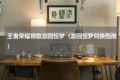 王者荣耀领取游园惊梦（游园惊梦兑换指南）